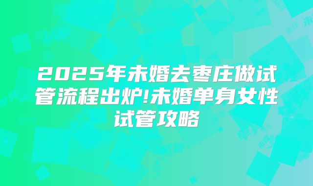2025年未婚去枣庄做试管流程出炉!未婚单身女性试管攻略