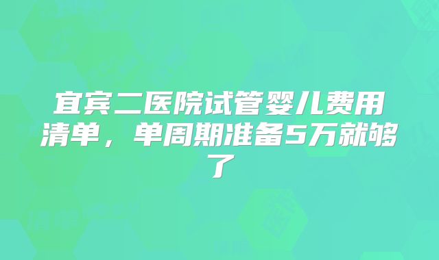 宜宾二医院试管婴儿费用清单，单周期准备5万就够了
