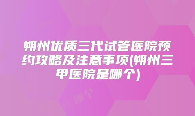 朔州优质三代试管医院预约攻略及注意事项(朔州三甲医院是哪个)
