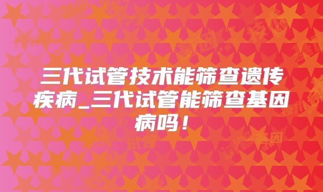 三代试管技术能筛查遗传疾病_三代试管能筛查基因病吗！