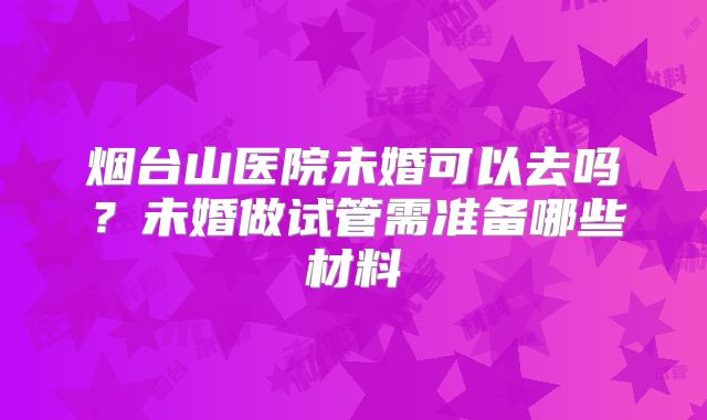 烟台山医院未婚可以去吗？未婚做试管需准备哪些材料