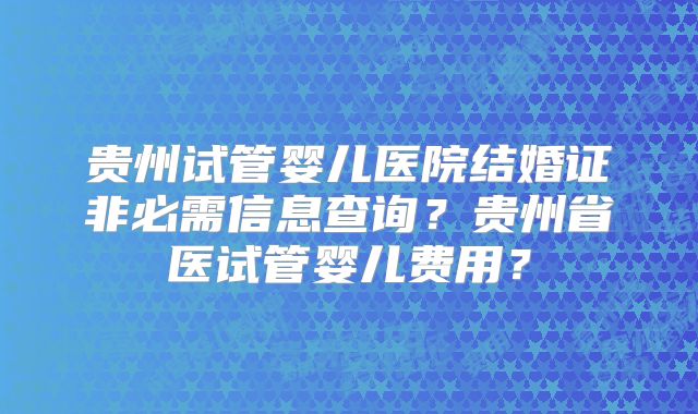 贵州试管婴儿医院结婚证非必需信息查询?贵州省医试管婴儿费用?