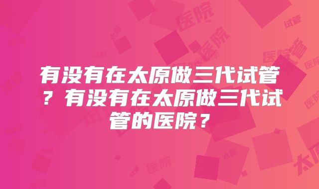 有没有在太原做三代试管?有没有在太原做三代试管的医院?