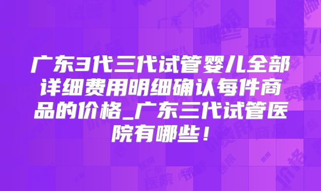广东3代三代试管婴儿全部详细费用明细确认每件商品的价格_广东三代试管医院有哪些!