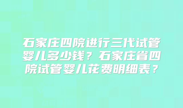 石家庄四院进行三代试管婴儿多少钱？石家庄省四院试管婴儿花费明细表？