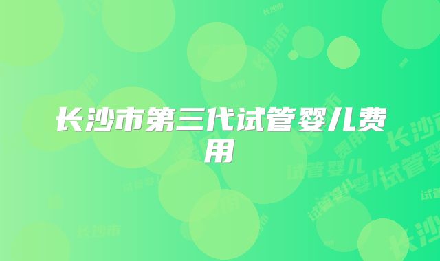 长沙市第三代试管婴儿费用