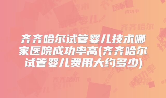 齐齐哈尔试管婴儿技术哪家医院成功率高(齐齐哈尔试管婴儿费用大约多少)
