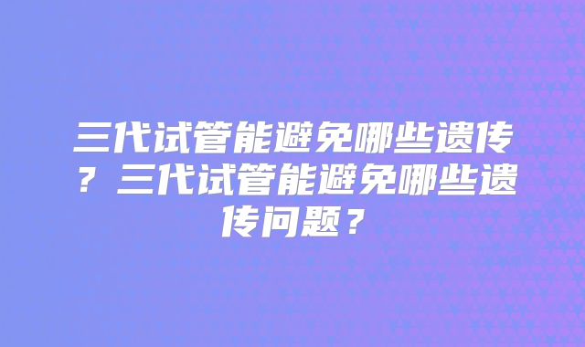 三代试管能避免哪些遗传?三代试管能避免哪些遗传问题?