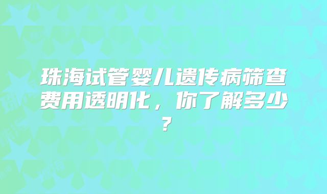 珠海试管婴儿遗传病筛查费用透明化，你了解多少？