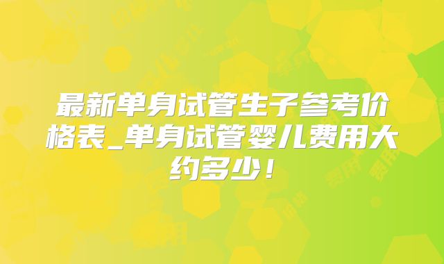 最新单身试管生子参考价格表_单身试管婴儿费用大约多少!