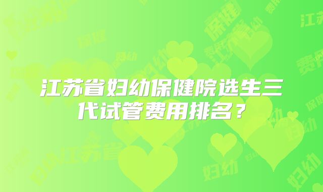 江苏省妇幼保健院选生三代试管费用排名？