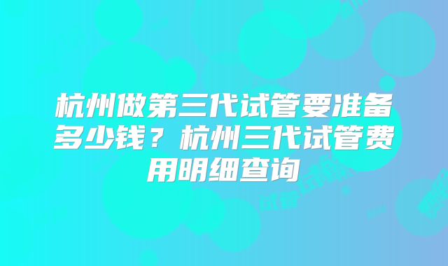 杭州做第三代试管要准备多少钱？杭州三代试管费用明细查询