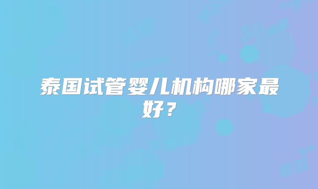 泰国试管婴儿机构哪家最好？