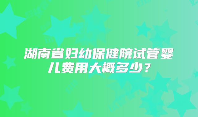 湖南省妇幼保健院试管婴儿费用大概多少？