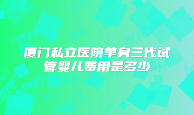 厦门私立医院单身三代试管婴儿费用是多少