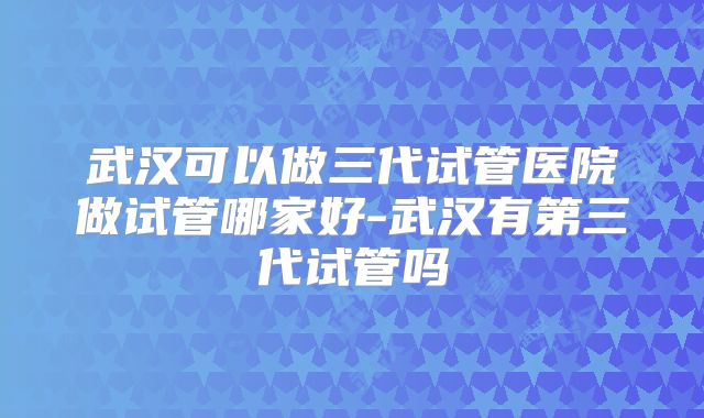 武汉可以做三代试管医院做试管哪家好-武汉有第三代试管吗
