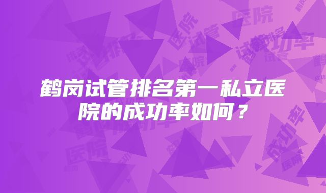 鹤岗试管排名第一私立医院的成功率如何？
