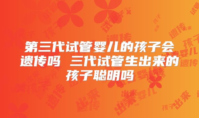 第三代试管婴儿的孩子会遗传吗 三代试管生出来的孩子聪明吗