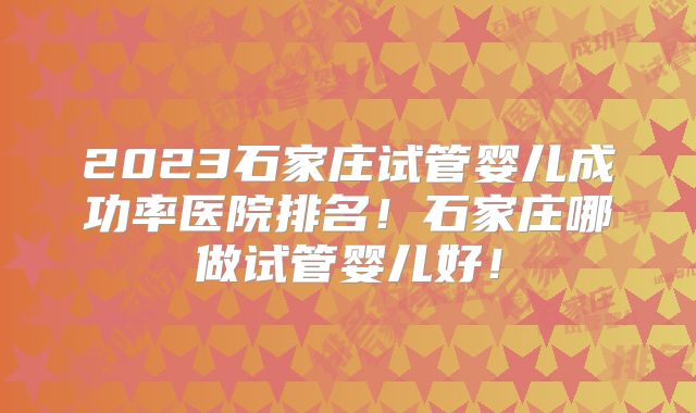 2023石家庄试管婴儿成功率医院排名!石家庄哪做试管婴儿好!