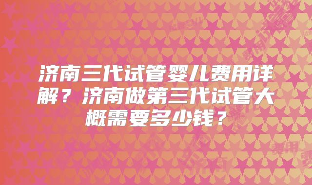 济南三代试管婴儿费用详解？济南做第三代试管大概需要多少钱？