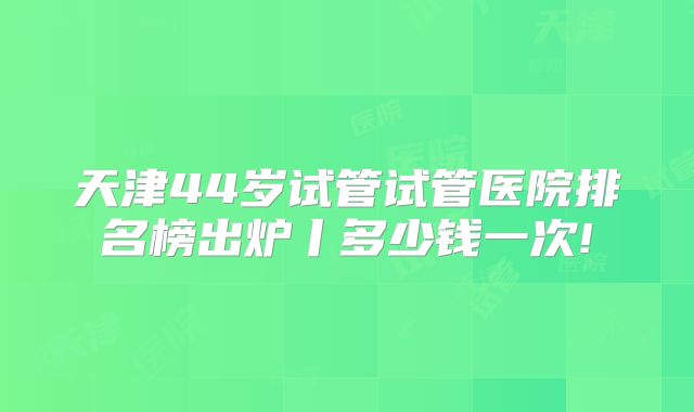 天津44岁试管试管医院排名榜出炉丨多少钱一次!