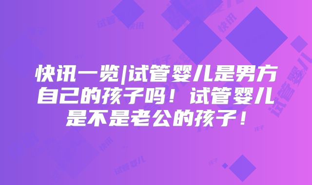 快讯一览|试管婴儿是男方自己的孩子吗!试管婴儿是不是老公的孩子!