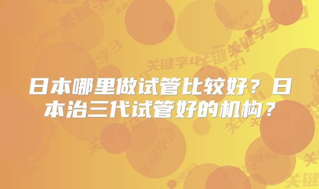 日本哪里做试管比较好？日本治三代试管好的机构？