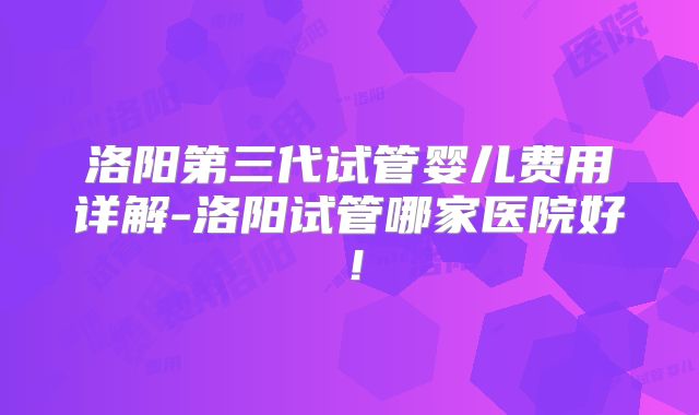 洛阳第三代试管婴儿费用详解-洛阳试管哪家医院好！