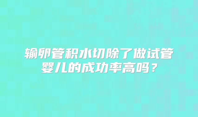 输卵管积水切除了做试管婴儿的成功率高吗？