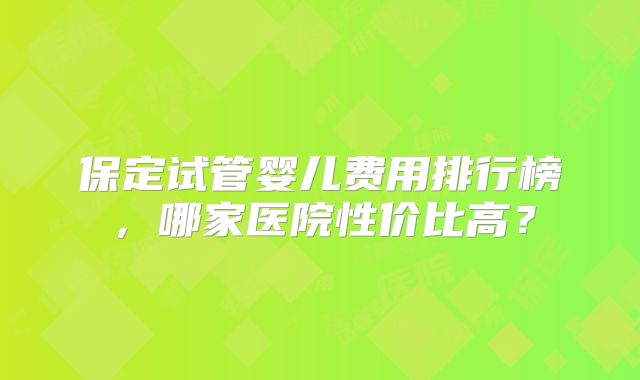 保定试管婴儿费用排行榜,哪家医院性价比高?