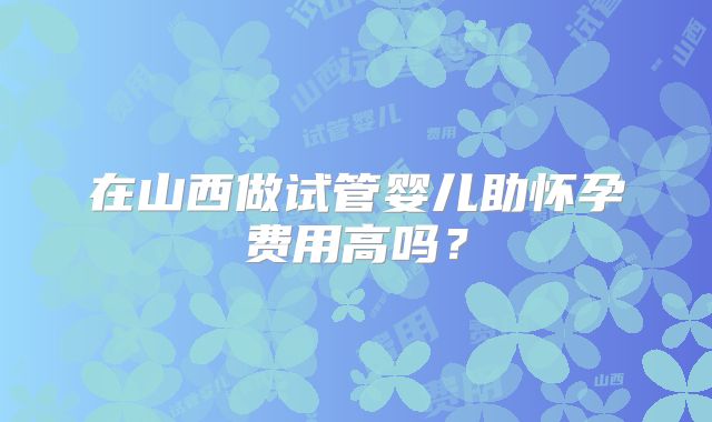 在山西做试管婴儿助怀孕费用高吗？