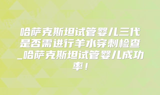 哈萨克斯坦试管婴儿三代是否需进行羊水穿刺检查_哈萨克斯坦试管婴儿成功率！