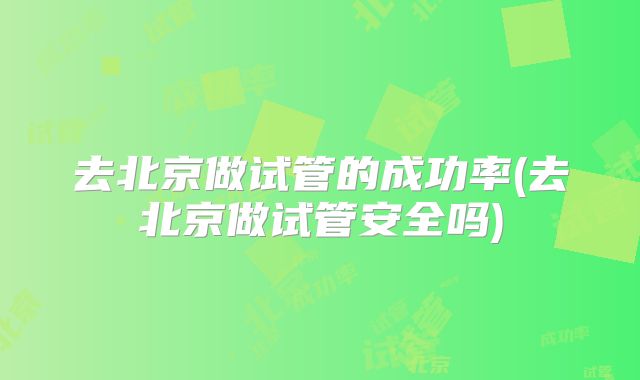 去北京做试管的成功率(去北京做试管安全吗)