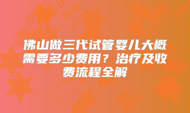 佛山做三代试管婴儿大概需要多少费用?治疗及收费流程全解