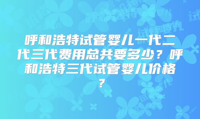 呼和浩特试管婴儿一代二代三代费用总共要多少?呼和浩特三代试管婴儿价格?