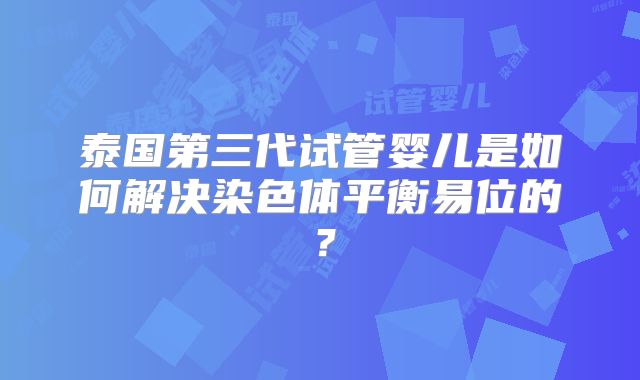 泰国第三代试管婴儿是如何解决染色体平衡易位的?