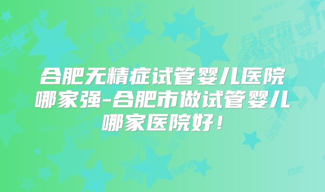 合肥无精症试管婴儿医院哪家强-合肥市做试管婴儿哪家医院好！