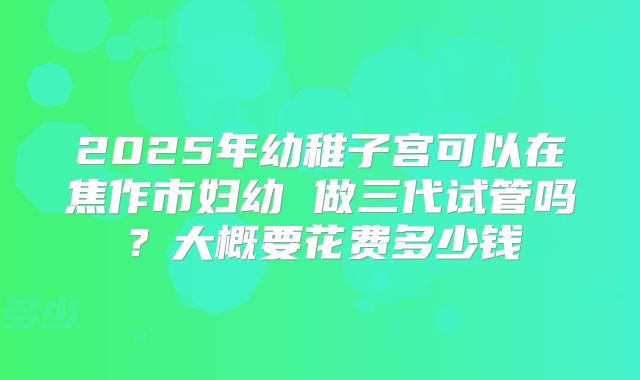 2025年幼稚子宫可以在焦作市妇幼 做三代试管吗？大概要花费多少钱