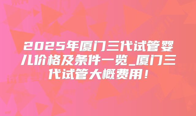 2025年厦门三代试管婴儿价格及条件一览_厦门三代试管大概费用！