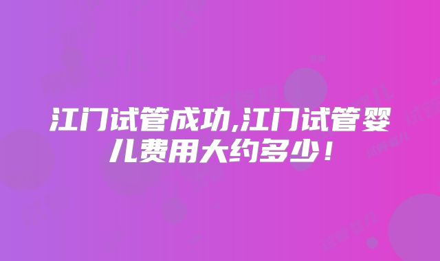 江门试管成功,江门试管婴儿费用大约多少!