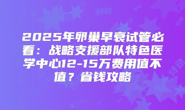 2025年卵巢早衰试管必看：战略支援部队特色医学中心12-15万费用值不值？省钱攻略