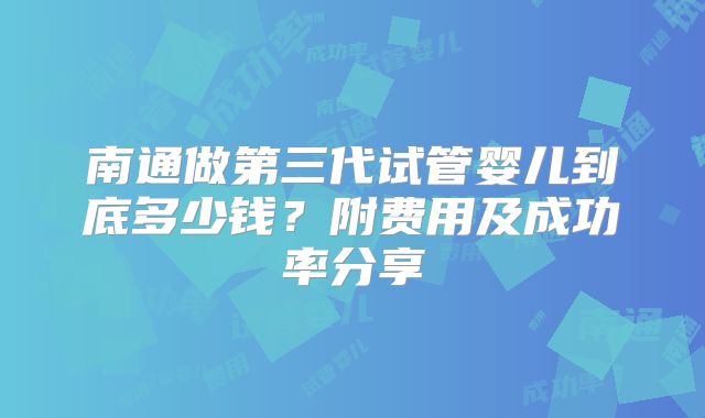 南通做第三代试管婴儿到底多少钱？附费用及成功率分享