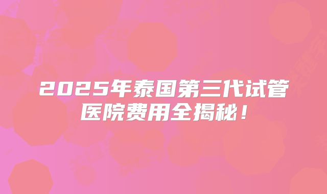 2025年泰国第三代试管医院费用全揭秘！