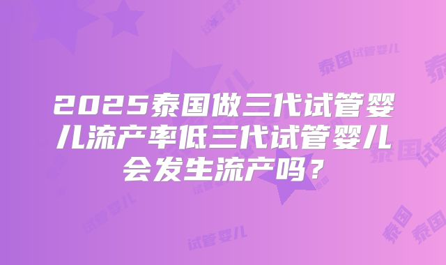 2025泰国做三代试管婴儿流产率低三代试管婴儿会发生流产吗?