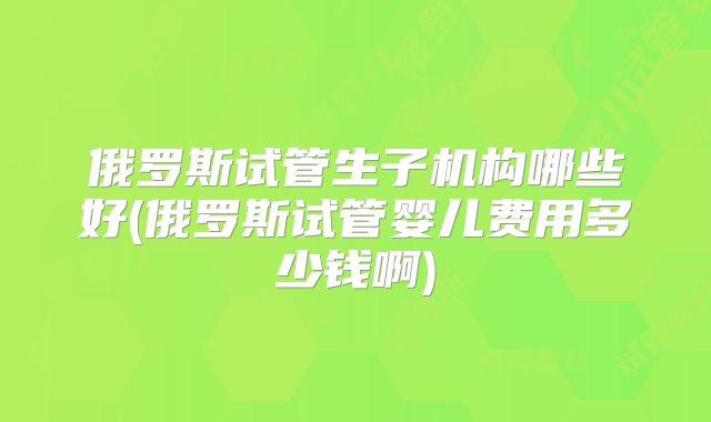 俄罗斯试管生子机构哪些好(俄罗斯试管婴儿费用多少钱啊)