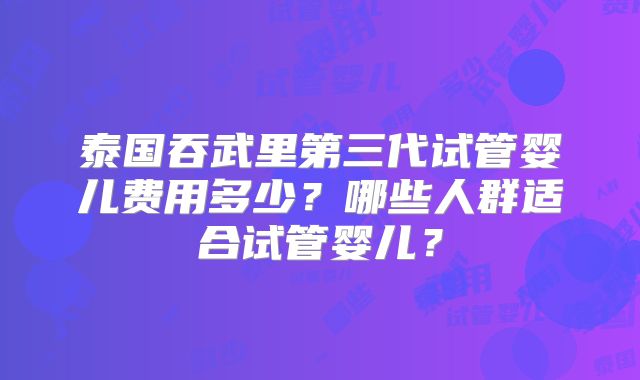 泰国吞武里第三代试管婴儿费用多少?哪些人群适合试管婴儿?