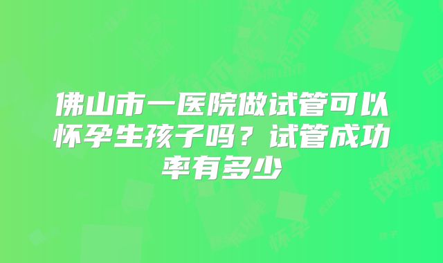 佛山市一医院做试管可以怀孕生孩子吗?试管成功率有多少