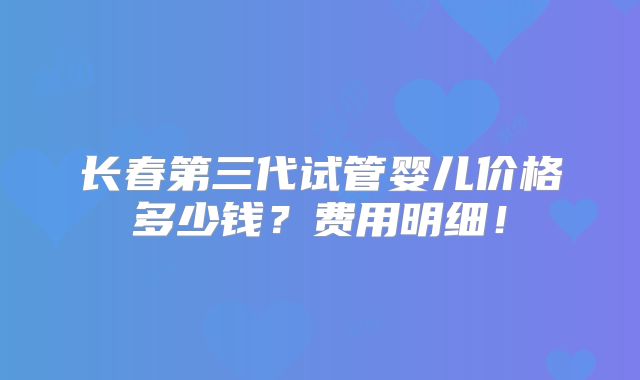 长春第三代试管婴儿价格多少钱？费用明细！