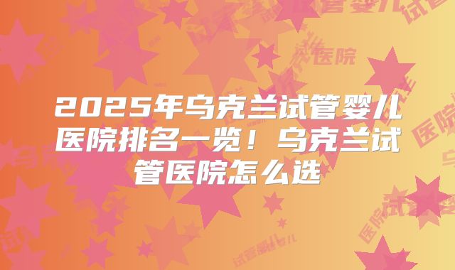 2025年乌克兰试管婴儿医院排名一览！乌克兰试管医院怎么选