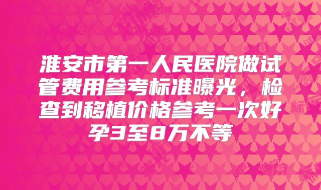 淮安市第一人民医院做试管费用参考标准曝光,检查到移植价格参考一次好孕3至8万不等